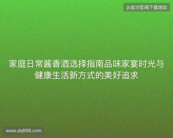家庭日常酱香酒选择指南品味家宴时光与健康生活新方式的美好追求