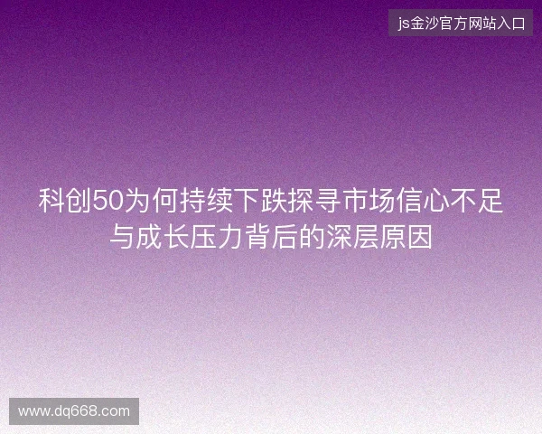 科创50为何持续下跌探寻市场信心不足与成长压力背后的深层原因 科创50为何持续下跌探寻市场信心不足与成长压力背后的深层原因