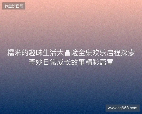 糯米的趣味生活大冒险全集欢乐启程探索奇妙日常成长故事精彩篇章 糯米的趣味生活大冒险全集欢乐启程探索奇妙日常成长故事精彩篇章